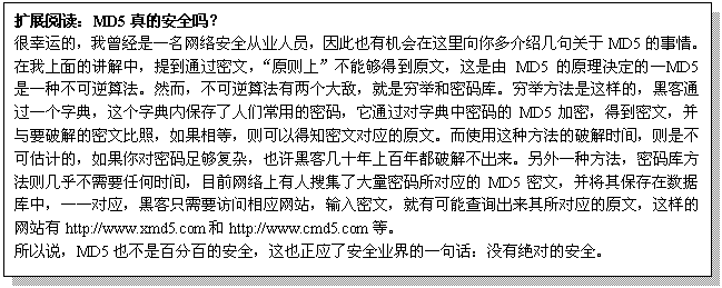 文本框: 扩展阅读：MD5真的安全吗？
很幸运的，我曾经是一名网络安全从业人员，因此也有机会在这里向你多介绍几句关于MD5的事情。在我上面的讲解中，提到通过密文，“原则上”不能够得到原文，这是由MD5的原理决定的—MD5是一种不可逆算法。然而，不可逆算法有两个大敌，就是穷举和密码库。穷举方法是这样的，黑客通过一个字典，这个字典内保存了人们常用的密码，它通过对字典中密码的MD5加密，得到密文，并与要破解的密文比照，如果相等，则可以得知密文对应的原文。而使用这种方法的破解时间，则是不可估计的，如果你对密码足够复杂，也许黑客几十年上百年都破解不出来。另外一种方法，密码库方法则几乎不需要任何时间，目前网络上有人搜集了大量密码所对应的MD5密文，并将其保存在数据库中，一一对应，黑客只需要访问相应网站，输入密文，就有可能查询出来其所对应的原文，这样的网站有http://www.xmd5.com和http://www.cmd5.com等。
所以说，MD5也不是百分百的安全，这也正应了安全业界的一句话：没有绝对的安全。
