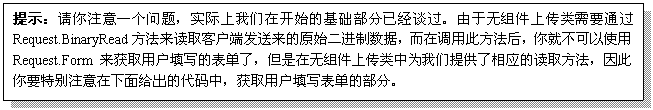 文本框: 提示：请你注意一个问题，实际上我们在开始的基础部分已经谈过。由于无组件上传类需要通过Request.BinaryRead方法来读取客户端发送来的原始二进制数据，而在调用此方法后，你就不可以使用Request.Form来获取用户填写的表单了，但是在无组件上传类中为我们提供了相应的读取方法，因此你要特别注意在下面给出的代码中，获取用户填写表单的部分。