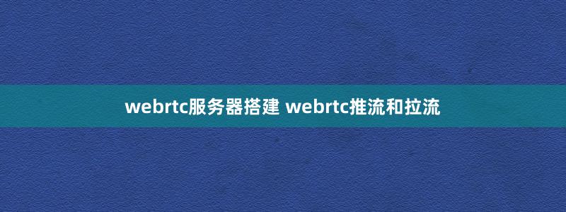 webrtc服务器搭建 webrtc推流和拉流