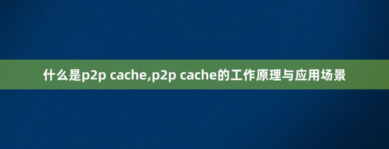 什么是p2p cache,p2p cache的工作原理与应用场景