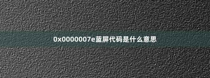 0x0000007e蓝屏代码是什么意思